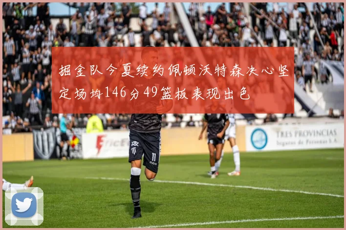 掘金队今夏续约佩顿沃特森决心坚定场均146分49篮板表现出色