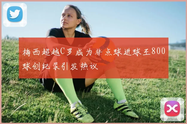 梅西超越C罗成为非点球进球王800球创纪录引发热议