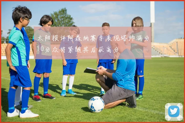 太阳报评阿森纳赛季表现塔帅满分10分众将紧随其后获高分