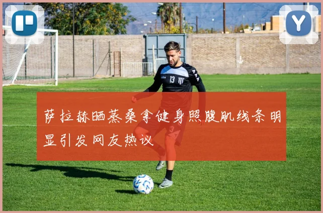 萨拉赫晒蒸桑拿健身照腹肌线条明显引发网友热议