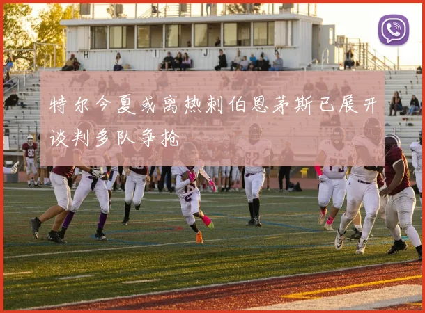 特尔今夏或离热刺伯恩茅斯已展开谈判多队争抢