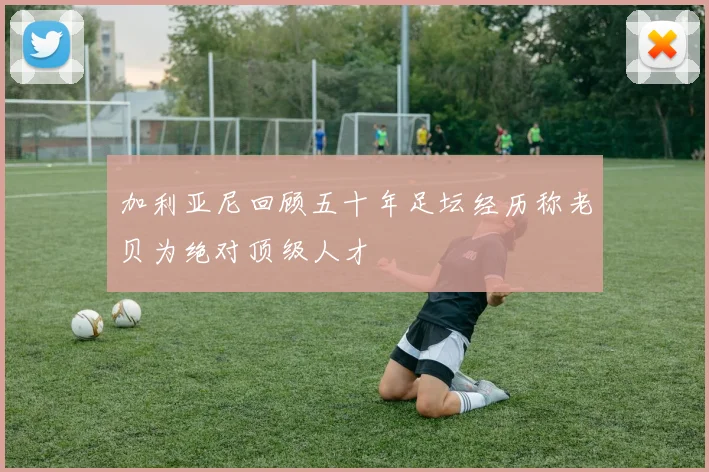 加利亚尼回顾五十年足坛经历称老贝为绝对顶级人才