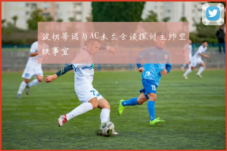 波切蒂诺与AC米兰会谈探讨主帅空缺事宜